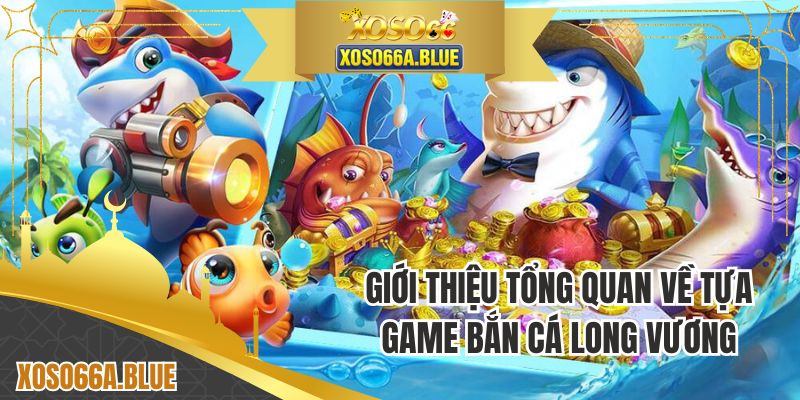 Giới thiệu tổng quan về trò chơi bắn cá Long Vương 